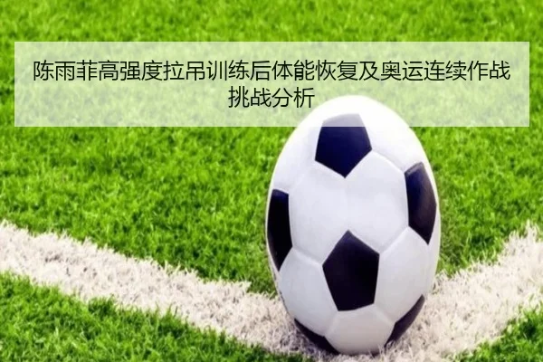 陈雨菲高强度拉吊训练后体能恢复及奥运连续作战挑战分析