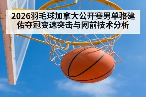 2026羽毛球加拿大公开赛男单骆建佑夺冠变速突击与网前技术分析