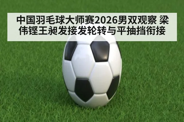 中国羽毛球大师赛2026男双观察 梁伟铿王昶发接发轮转与平抽挡衔接