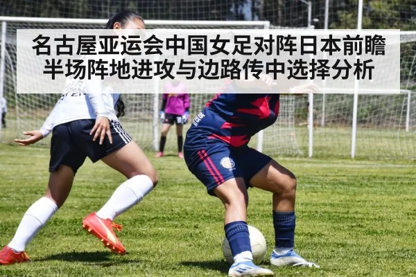 名古屋亚运会中国女足对阵日本前瞻 半场阵地进攻与边路传中选择分析