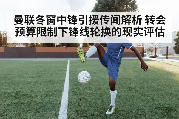 曼联冬窗中锋引援传闻解析 转会预算限制下锋线轮换的现实评估
